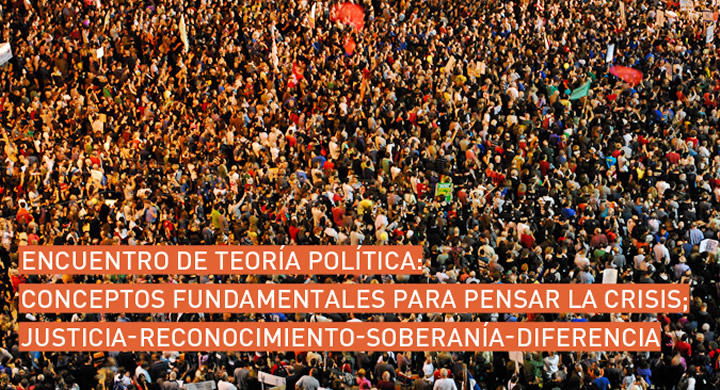 Encuentro de Teoría Política; Conceptos Fundamentales para Pensar la Crisis: Justicia – Reconocimiento – Soberanía – Diferencia